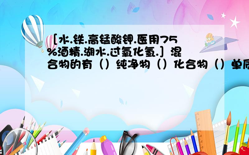 ［水.铁.高锰酸钾.医用75%酒精.湖水.过氧化氢.］混合物的有（）纯净物（）化合物（）单质（ ）