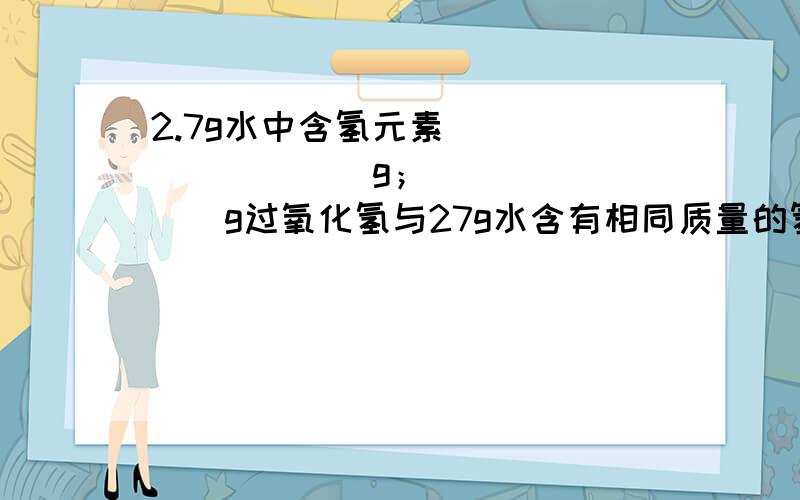 2.7g水中含氢元素__________g；________g过氧化氢与27g水含有相同质量的氢元素.2.7g水中含氢元素__________g；________g过氧化氢与27g水含有相同质量的氢元素.【有计算过程】