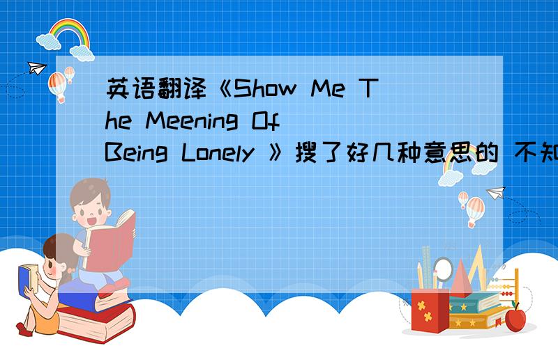 英语翻译《Show Me The Meening Of Being Lonely 》搜了好几种意思的 不知道哪一种是正确的?我没有问歌名啊 问的歌词?晕死了