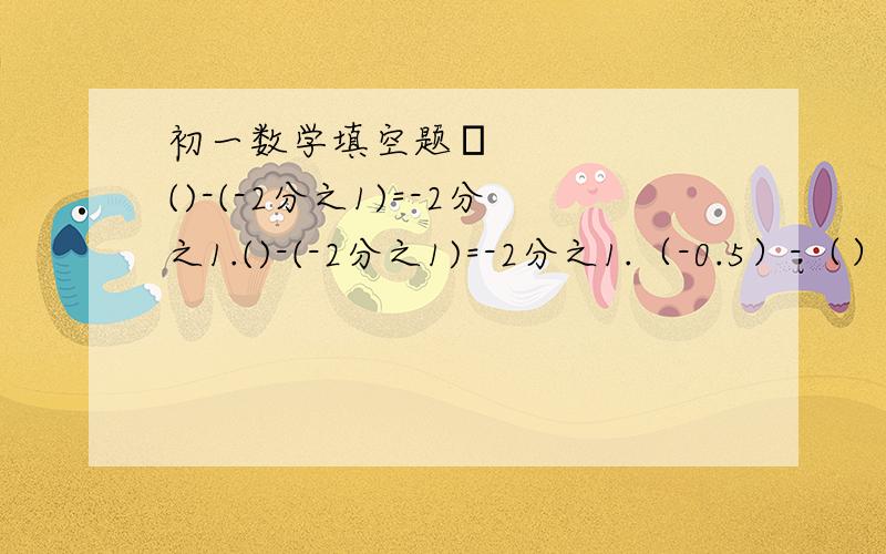 初一数学填空题​()-(-2分之1)=-2分之1.()-(-2分之1)=-2分之1.（-0.5）-（）=0.（+2分之3）-（）=-2分之1（-3）-（）=+3