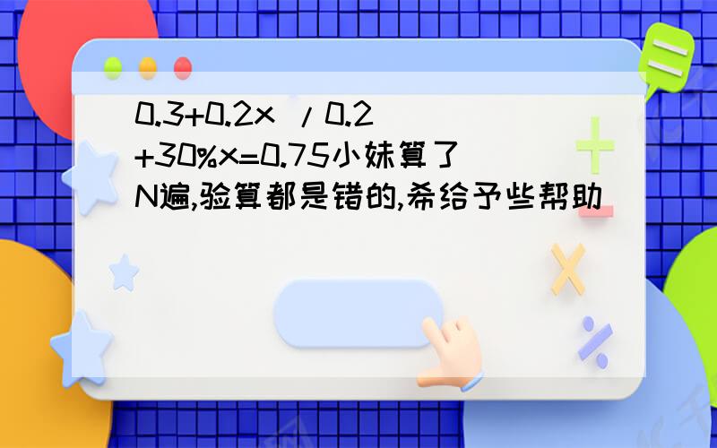 0.3+0.2x /0.2 +30%x=0.75小妹算了N遍,验算都是错的,希给予些帮助