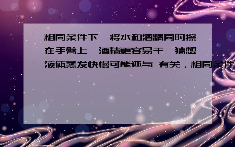 相同条件下,将水和酒精同时擦在手臂上,酒精更容易干,猜想液体蒸发快慢可能还与 有关．相同条件下,将水和酒精同时擦在手臂上,酒精更容易干,猜想液体蒸发快慢可能还与 有关．有温度，