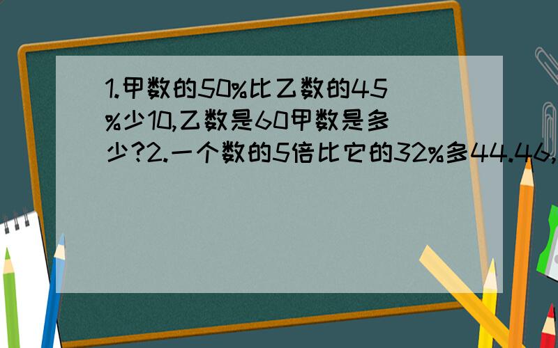 1.甲数的50%比乙数的45%少10,乙数是60甲数是多少?2.一个数的5倍比它的32%多44.46,这个数是多少?3.一袋大米,吃去1/4,再加进20千克,这时袋里的大米比原来大米多15%.这袋大米原有多少千克?4.（ ）米