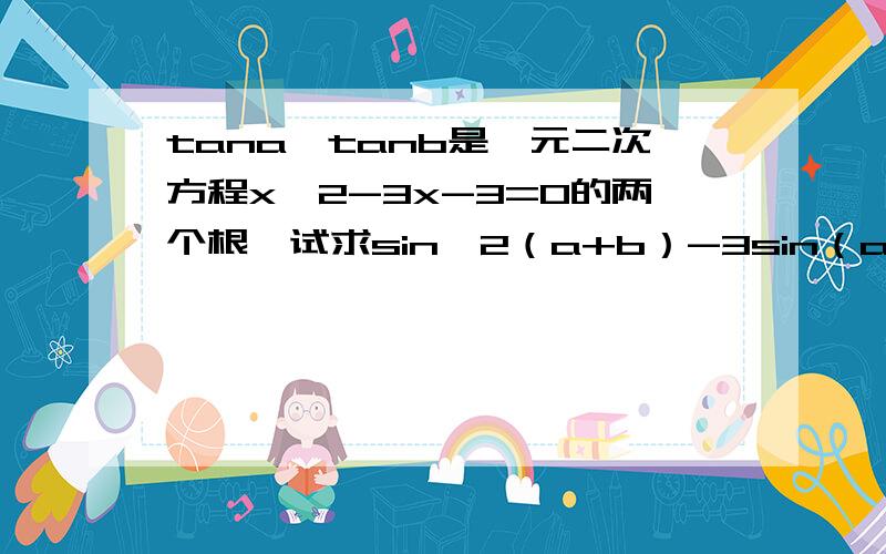 tana,tanb是一元二次方程x^2-3x-3=0的两个根,试求sin^2（a+b）-3sin（a+b）cos（a+b）-3cos^2（a+b）的值