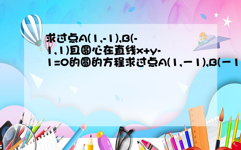 求过点A(1,-1),B(-1,1)且圆心在直线x+y-1=0的圆的方程求过点A(1,－1),B(－1,1)且圆心在直线x+y－1＝0的圆的方程