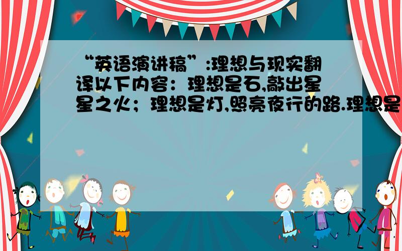 “英语演讲稿”:理想与现实翻译以下内容：理想是石,敲出星星之火；理想是灯,照亮夜行的路.理想是火,点燃熄灭的灯；理想是路,引你走向黎明.当然,理想也是一股动力,推动着我们前进用不