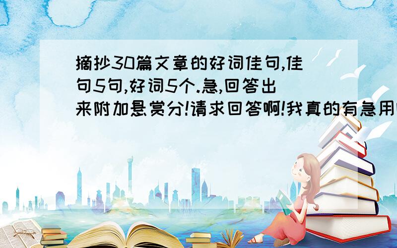 摘抄30篇文章的好词佳句,佳句5句,好词5个.急,回答出来附加悬赏分!请求回答啊!我真的有急用啊!格式是：佳句格式《 》_____._____._____._____._____.好词格式《 》_____、 _____、 _____、 _____、 _____.摘