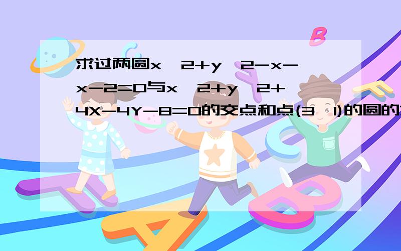 求过两圆x^2+y^2-x-x-2=0与x^2+y^2+4X-4Y-8=0的交点和点(3,1)的圆的方程.