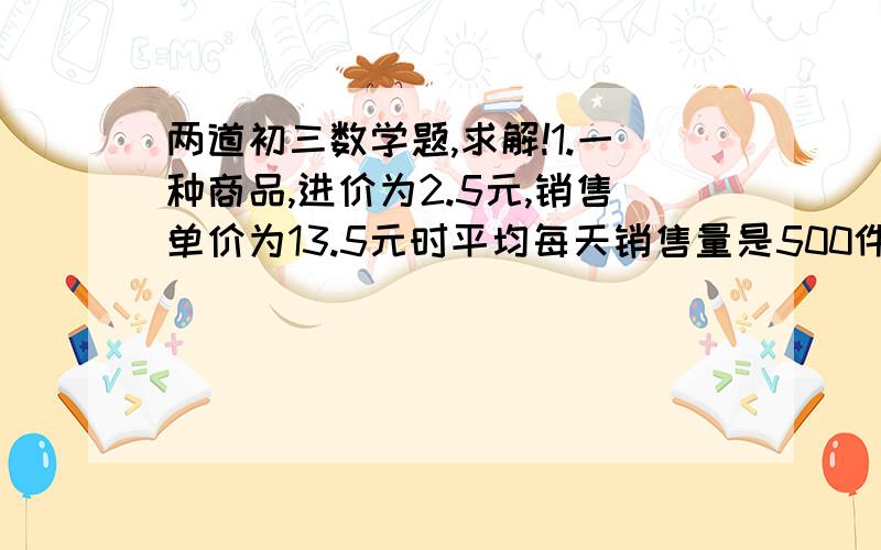 两道初三数学题,求解!1.一种商品,进价为2.5元,销售单价为13.5元时平均每天销售量是500件,而销售单价每降低1元,平均每天就可以多售出100件.（1）假设每件商品降低X元,商店每天销售这种小商