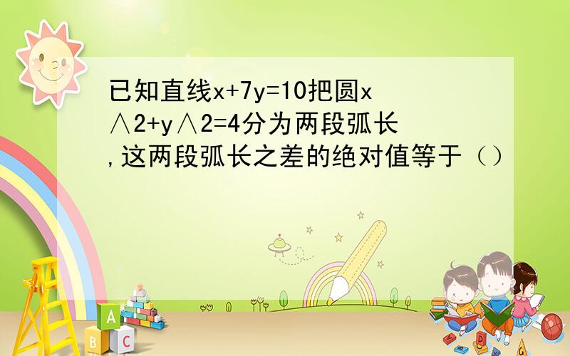 已知直线x+7y=10把圆x∧2+y∧2=4分为两段弧长,这两段弧长之差的绝对值等于（）