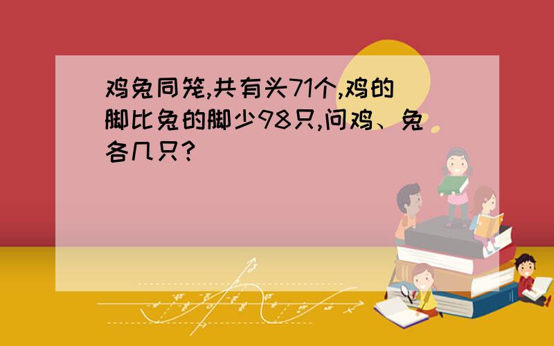 鸡兔同笼,共有头71个,鸡的脚比兔的脚少98只,问鸡、兔各几只?