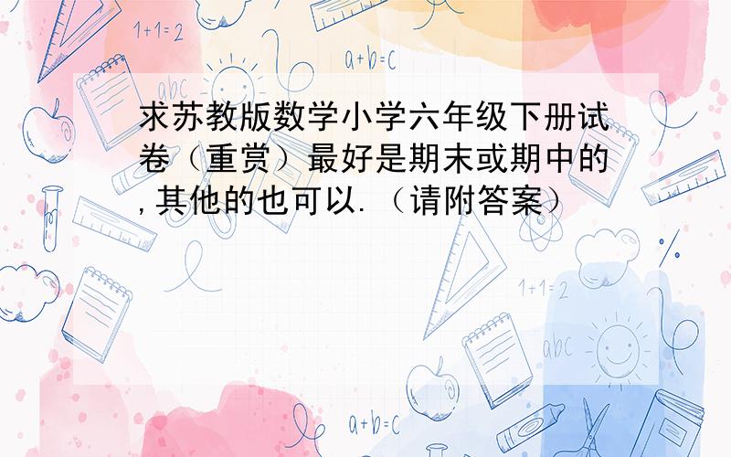 求苏教版数学小学六年级下册试卷（重赏）最好是期末或期中的,其他的也可以.（请附答案）