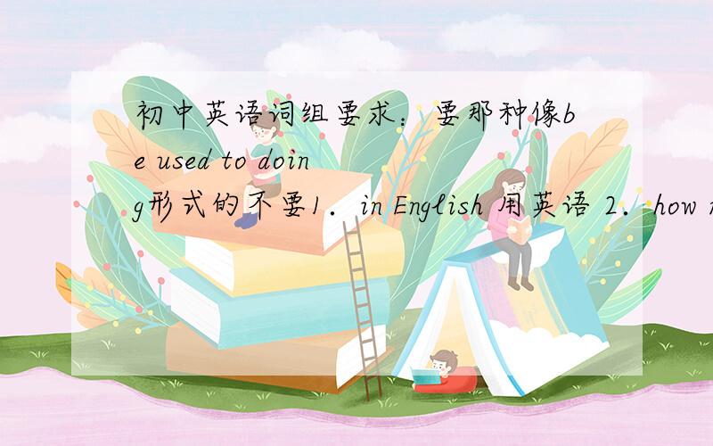 初中英语词组要求：要那种像be used to doing形式的不要1．in English 用英语 2．how many 多少 3．a piece of bread 一片面包 4．four cups of tea 四杯茶 5．a pair of shoes 一双鞋 能明白么?即（一些特殊用法＋