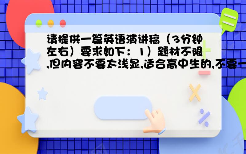 请提供一篇英语演讲稿（3分钟左右）要求如下：1）题材不限,但内容不要太浅显,适合高中生的,不要一些什么My best friend,A trip或者只是浅显的议论一些东西的.2）句子不要太简单,优美一点的,