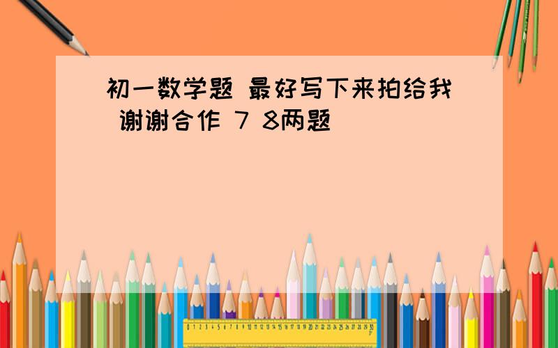 初一数学题 最好写下来拍给我 谢谢合作 7 8两题