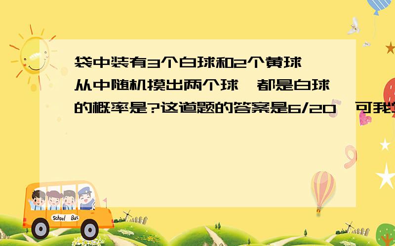 袋中装有3个白球和2个黄球,从中随机摸出两个球,都是白球的概率是?这道题的答案是6/20,可我觉得如果这两个球是在同一时间被拿出的话答案也可以是9/25,