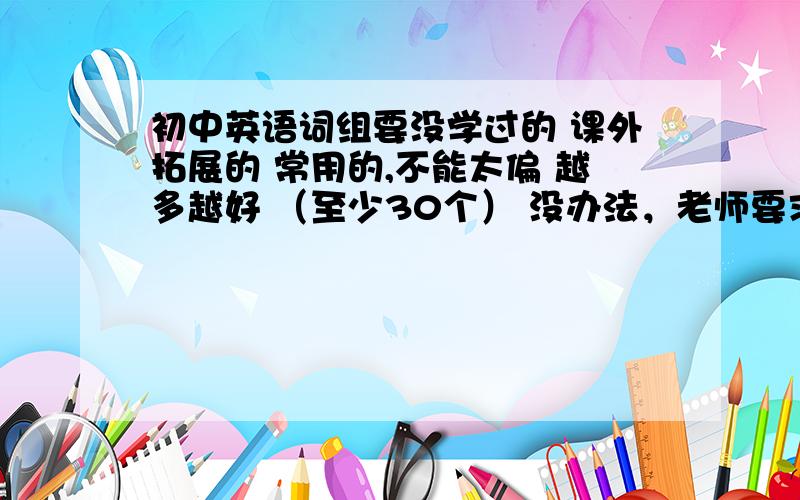 初中英语词组要没学过的 课外拓展的 常用的,不能太偏 越多越好 （至少30个） 没办法，老师要求 词组要有英文和中文翻译