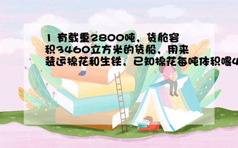 1 有载重2800吨，货舱容积3460立方米的货船，用来装运棉花和生铁，已知棉花每吨体积喂4立方米，生铁每吨0.13立方米，这艘货船各装多少吨棉花和生铁，才能充分利用它的载重量和容积？