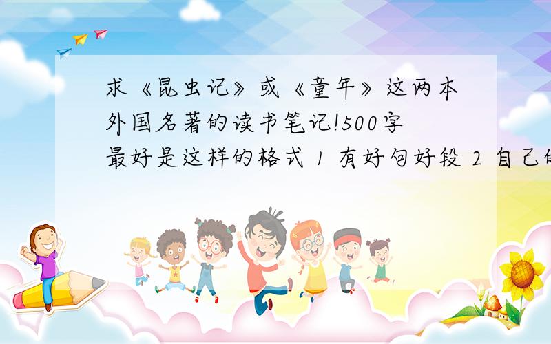 求《昆虫记》或《童年》这两本外国名著的读书笔记!500字最好是这样的格式 1 有好句好段 2 自己的评价 感受 3 读后感 感受别太多.不然.我会抄死的