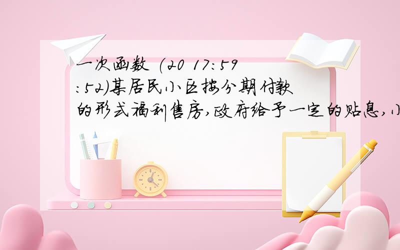 一次函数 (20 17:59:52)某居民小区按分期付款的形式福利售房,政府给予一定的贴息,小明购得一套现价120000元的房子,购房时首期(第一年)付款30000元,从每二年起,以后每年应付房款为5000元及上一