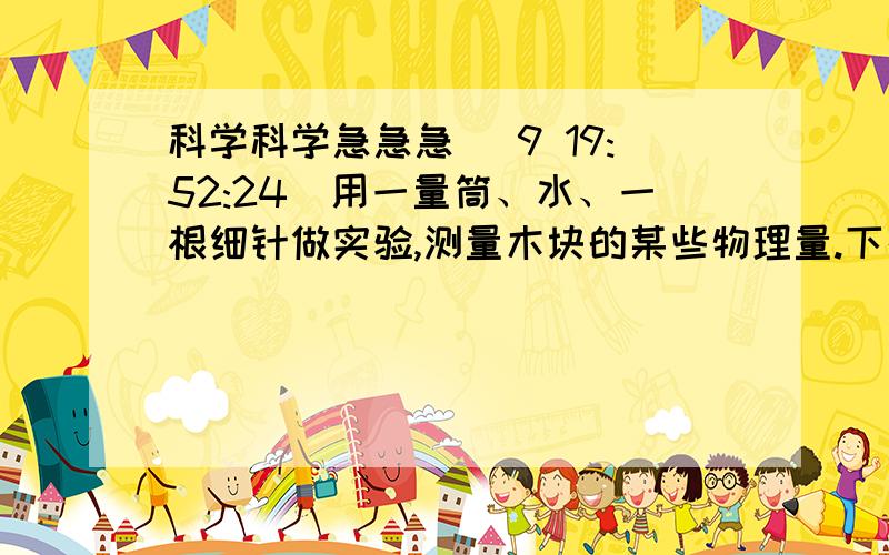 科学科学急急急 (9 19:52:24)用一量筒、水、一根细针做实验,测量木块的某些物理量.下列说法正确的是（      ）A.只能测木块的体积         &
