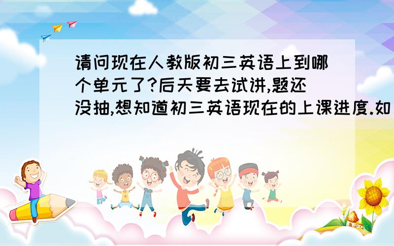 请问现在人教版初三英语上到哪个单元了?后天要去试讲,题还没抽,想知道初三英语现在的上课进度.如果您是初三英语老师,或您自己有初三的朋友,劳驾帮我解答或帮我问问啊.给了100分,算是