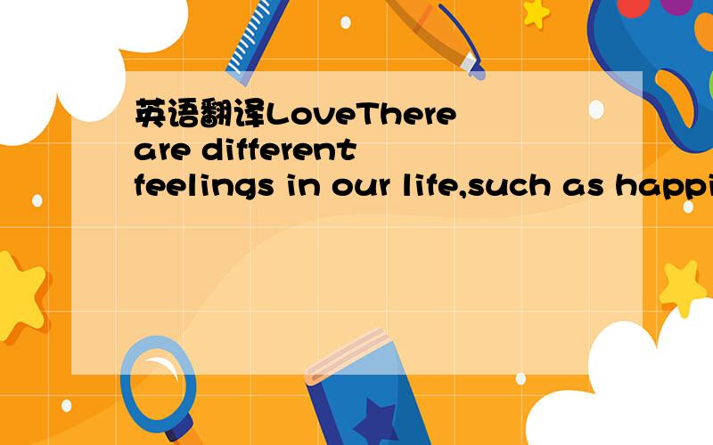 英语翻译LoveThere are different feelings in our life,such as happiness,sadness,anger,love and so on.Today,let me talk about love.The same as above,love also has different types ,such as love from partents,love from lovers,love to hometown,love to