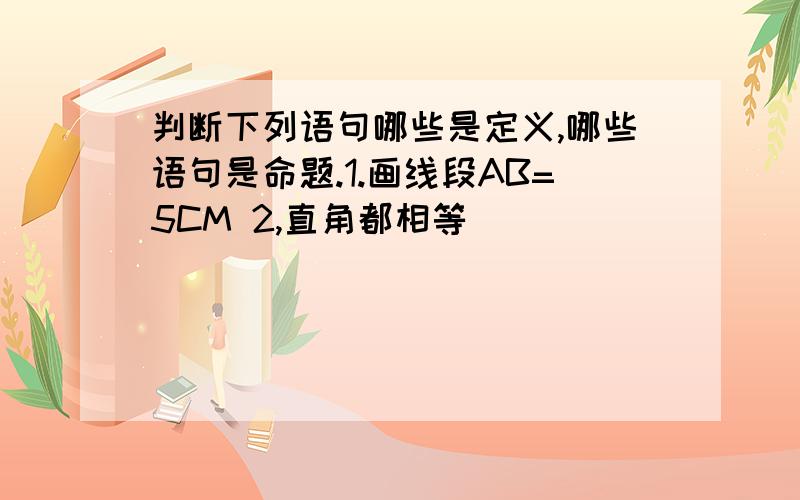 判断下列语句哪些是定义,哪些语句是命题.1.画线段AB=5CM 2,直角都相等