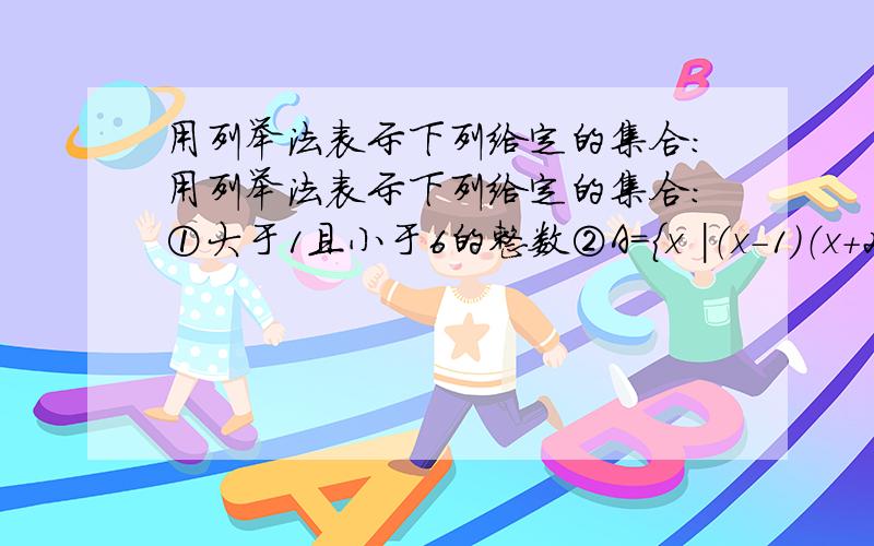 用列举法表示下列给定的集合：用列举法表示下列给定的集合：①大于1且小于6的整数②A={x |（x-1）（x+2）=0}③B={x∈Z | -3＜2x-1≤3}是选择适当的方法表示下列集合①二次函数y=x²-4的函数