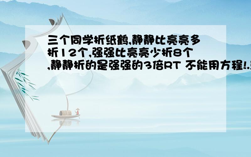 三个同学折纸鹤,静静比亮亮多折12个,强强比亮亮少折8个,静静折的是强强的3倍RT 不能用方程!.算算,三个人各折了多少个