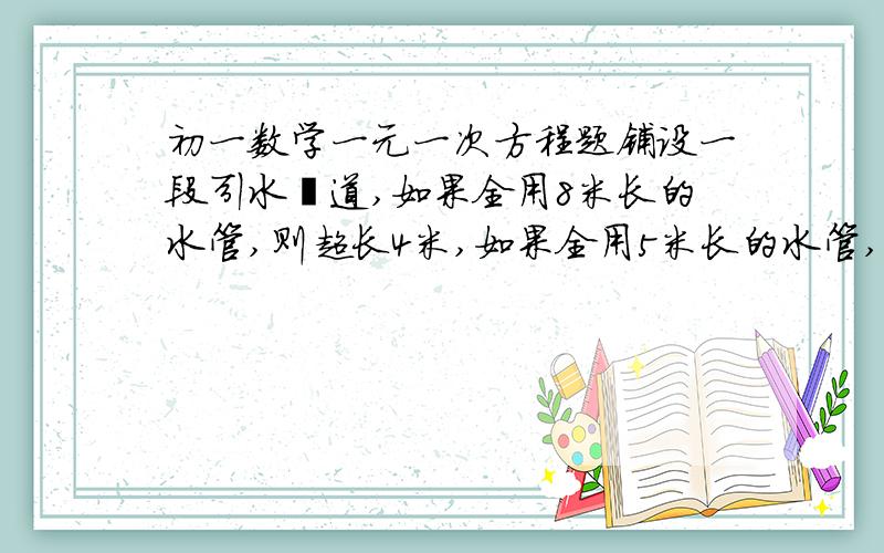 初一数学一元一次方程题铺设一段引水渠道,如果全用8米长的水管,则超长4米,如果全用5米长的水管,则超长3米,并且所用的水管数不全用8米水管数多10根,若8米长的水管与5米长的水管混合使用,