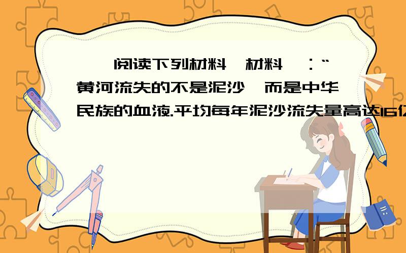 一、阅读下列材料,材料一：“黄河流失的不是泥沙,而是中华民族的血液.平均每年泥沙流失量高达16亿吨,这不是微血管破裂,而是主动脉出血.”黄河是母亲河,孕育了中华民族的古老文明……