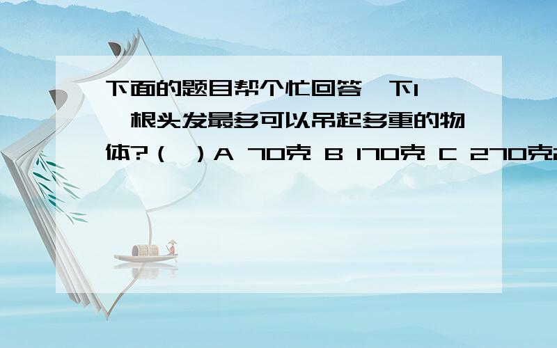 下面的题目帮个忙回答一下1 一根头发最多可以吊起多重的物体?（ ）A 70克 B 170克 C 270克2 我国身份证18位号码中,代表性别的是（ ）A 16位 B 17位 C 18位3 正常人体内,血浆液为（ ）A 酸性 B 碱性