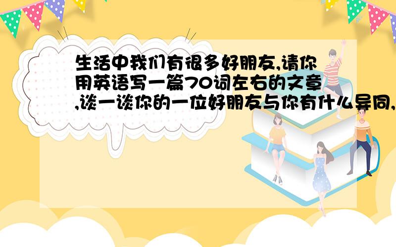 生活中我们有很多好朋友,请你用英语写一篇70词左右的文章,谈一谈你的一位好朋友与你有什么异同,同时简单阐述你交朋友的观点.提示词：be different(from).than.outgoing.quiet.be good at .the same things.