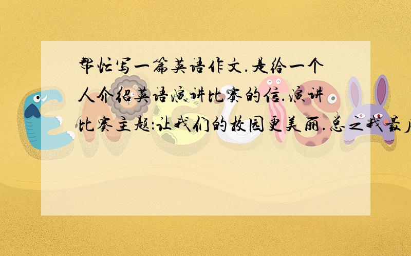 帮忙写一篇英语作文.是给一个人介绍英语演讲比赛的信.演讲比赛主题：让我们的校园更美丽.总之我最后得地点操场.人数二十,六个得奖,我们班两个.写作有关内容：保持校园清洁；爱护花草