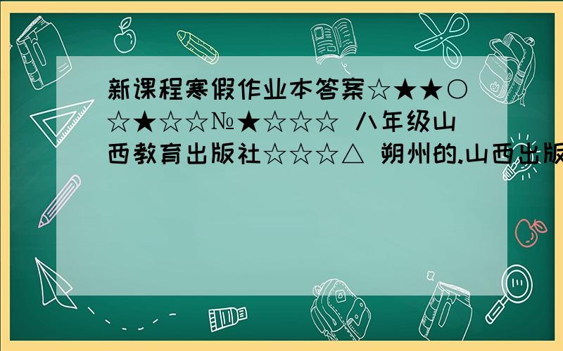 新课程寒假作业本答案☆★★○☆★☆☆№★☆☆☆ 八年级山西教育出版社☆☆☆△ 朔州的.山西出版传媒集团