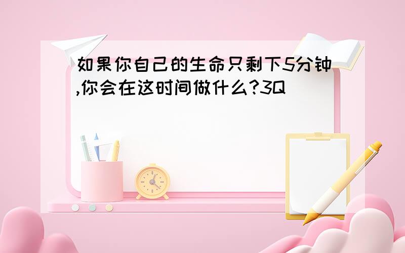 如果你自己的生命只剩下5分钟,你会在这时间做什么?3Q