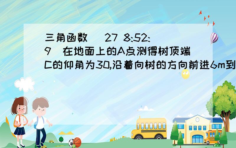 三角函数 (27 8:52:9)在地面上的A点测得树顶端C的仰角为30,沿着向树的方向前进6m到达B点,在B点测得树顶端C的仰角为45,请画出示意图,并求出树高（精确到0.1m) 