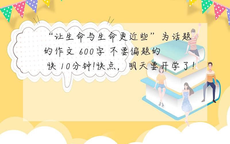 “让生命与生命更近些”为话题的作文 600字 不要偏题的 快 10分钟!快点，明天要开学了！