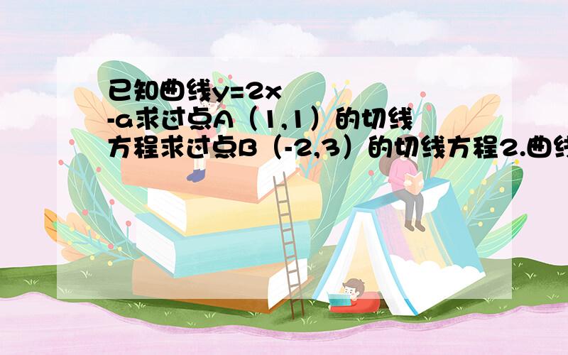 已知曲线y=2x²-a求过点A（1,1）的切线方程求过点B（-2,3）的切线方程2.曲线y=-x²在点（2,-4）处切线的坐标轴交与AB两处求三角形OAB