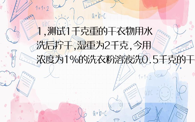 1,测试1千克重的干衣物用水洗后拧干,湿重为2千克,今用浓度为1%的洗衣粉溶液洗0.5千克的干衣物,然后用总量为20千克的清水分两次漂洗,假设在洗涤和漂洗的 残留在衣物中的溶液浓度和它所在