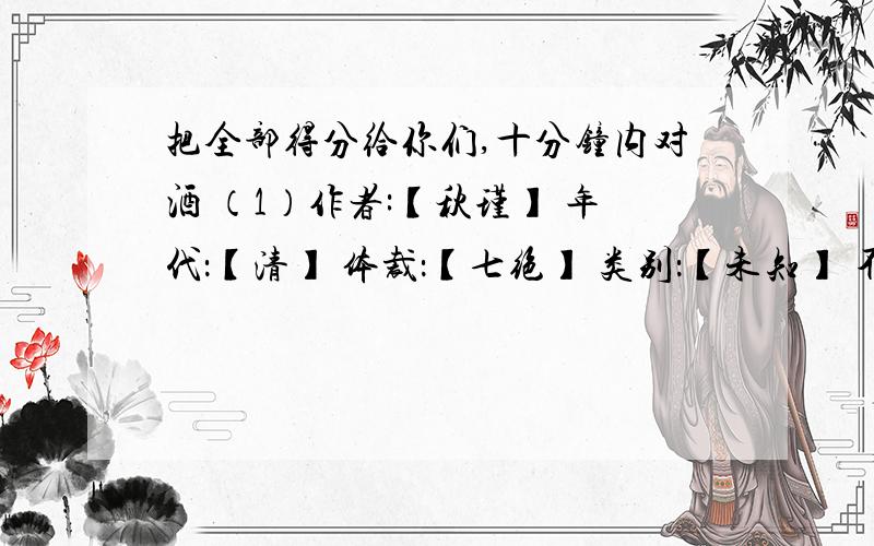 把全部得分给你们,十分钟内对酒 （1）作者:【秋瑾】 年代：【清】 体裁：【七绝】 类别：【未知】 不惜千金买宝刀,貂裘（2）换酒也堪豪.一腔热血勤珍重,洒去犹能化碧涛（3）.注释：1,对