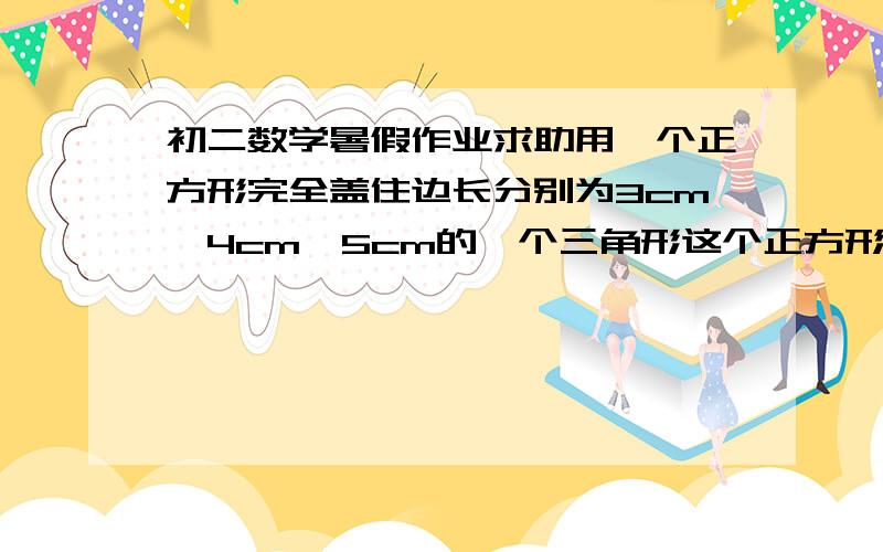 初二数学暑假作业求助用一个正方形完全盖住边长分别为3cm,4cm,5cm的一个三角形这个正方形边长最小是多少已知a,b,c为三角形ABC三边长,且满足a-c/-2=a+b/7=c-b/1,判断此三角形的形状