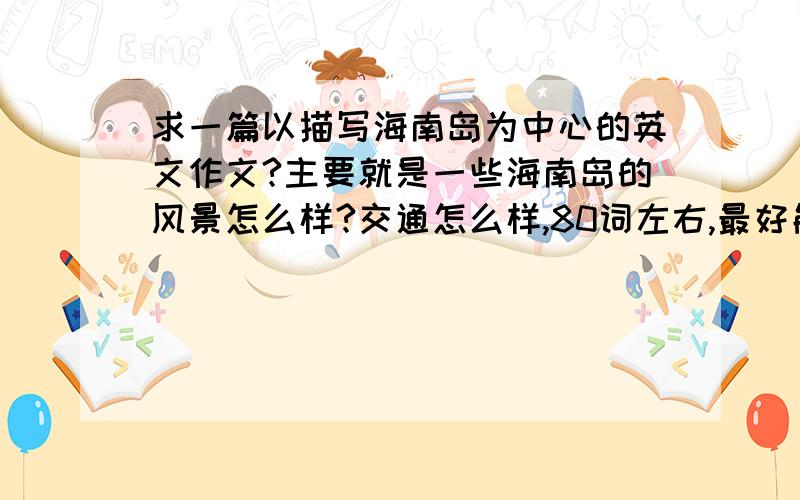 求一篇以描写海南岛为中心的英文作文?主要就是一些海南岛的风景怎么样?交通怎么样,80词左右,最好能给一个中文的意思,我好对照一下.