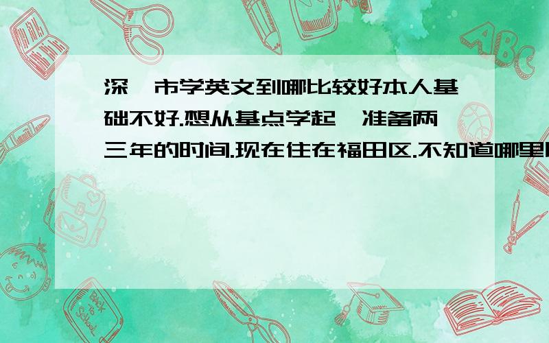 深圳市学英文到哪比较好本人基础不好.想从基点学起,准备两三年的时间.现在住在福田区.不知道哪里比较好.价格也合适.知情者告知.