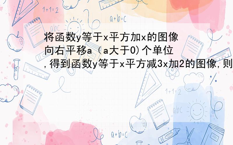 将函数y等于x平方加x的图像向右平移a（a大于0)个单位,得到函数y等于x平方减3x加2的图像,则a的值为多少?