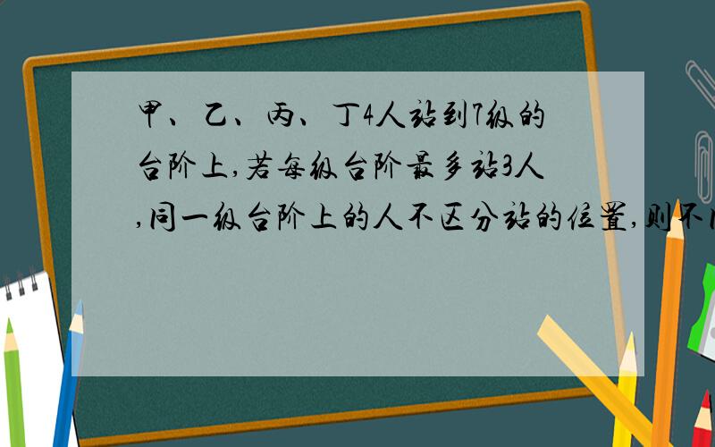 甲、乙、丙、丁4人站到7级的台阶上,若每级台阶最多站3人,同一级台阶上的人不区分站的位置,则不同的站法种数是?求细解其实很简单你们都错了 答案是7^4-7＝2394