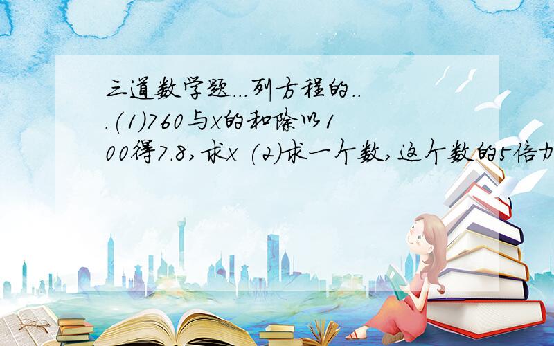 三道数学题...列方程的...(1)760与x的和除以100得7.8,求x (2)求一个数,这个数的5倍加上4的和是100.(3)求一个数,这个数加上4的和的5倍是100.要分步下来的..急