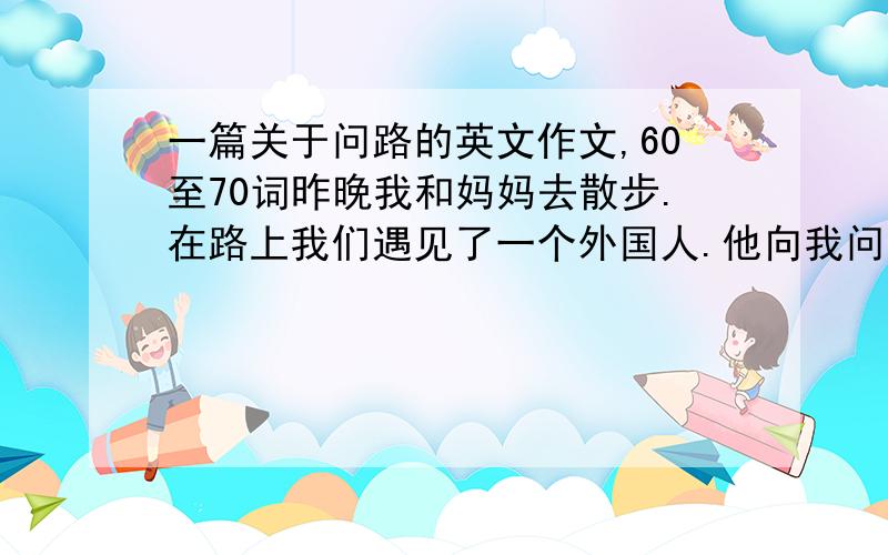 一篇关于问路的英文作文,60至70词昨晚我和妈妈去散步.在路上我们遇见了一个外国人.他向我问温泉饭店怎么走.我告诉他沿路向前走,在第三个路口左拐.他很感谢我,我也很高兴.