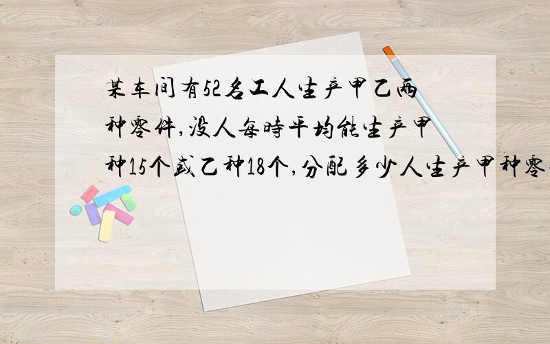 某车间有52名工人生产甲乙两种零件,没人每时平均能生产甲种15个或乙种18个,分配多少人生产甲种零件,其余人生产其余人生产乙种零件,恰好使每种零件配套 （一个甲配4个乙零件）设一元一